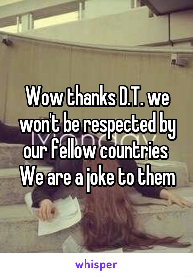 Wow thanks D.T. we won't be respected by our fellow countries 
We are a joke to them