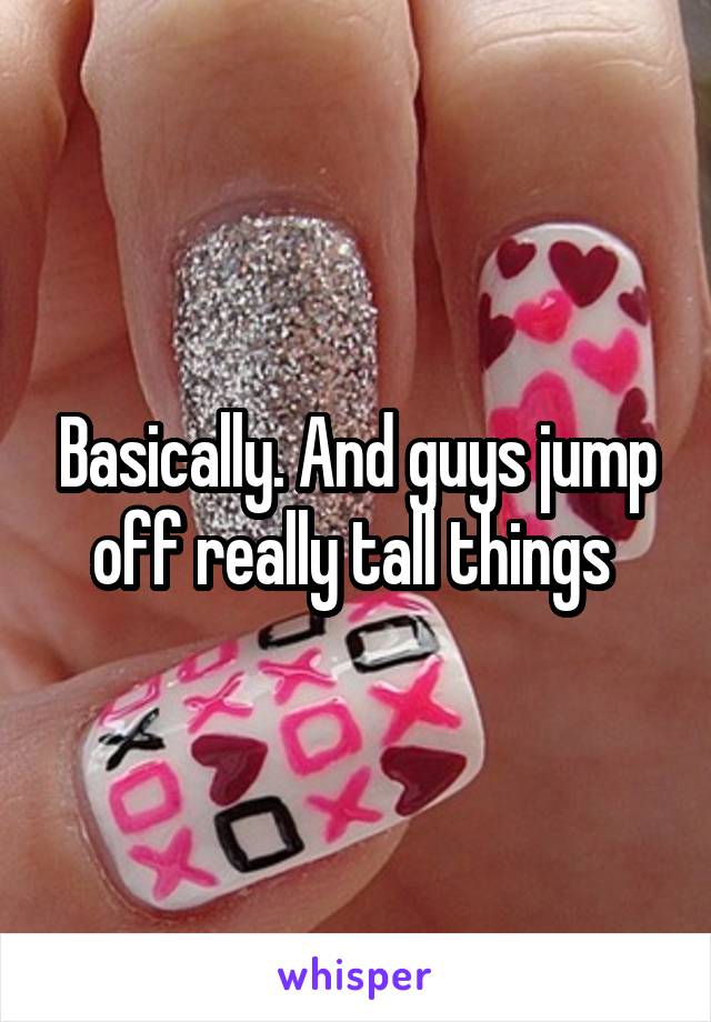 Basically. And guys jump off really tall things 