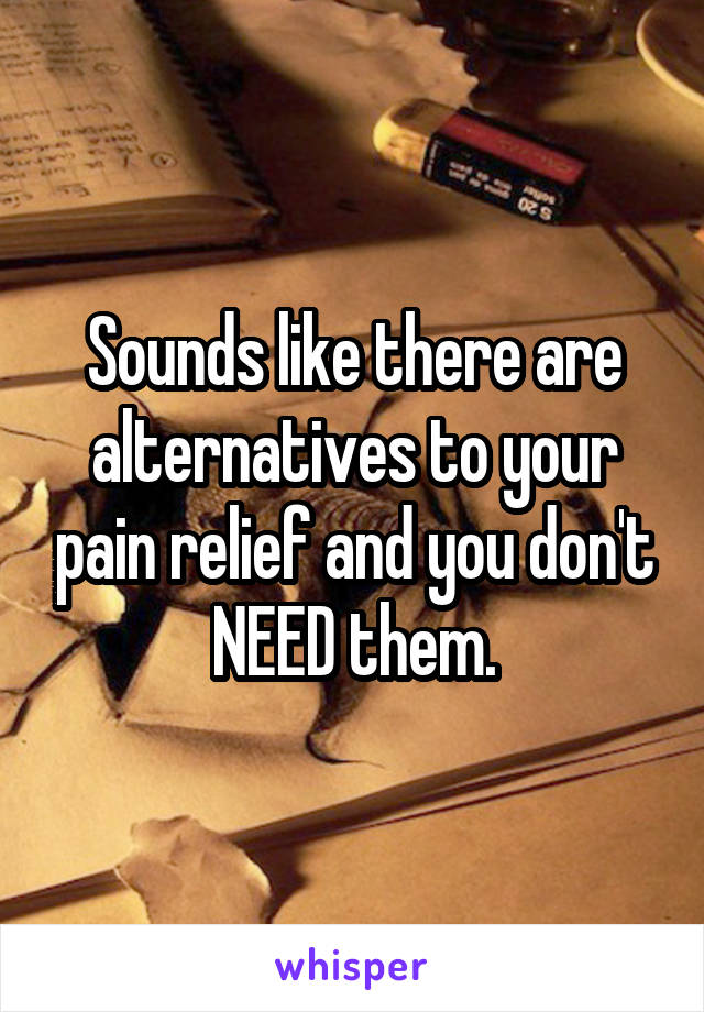 Sounds like there are alternatives to your pain relief and you don't NEED them.