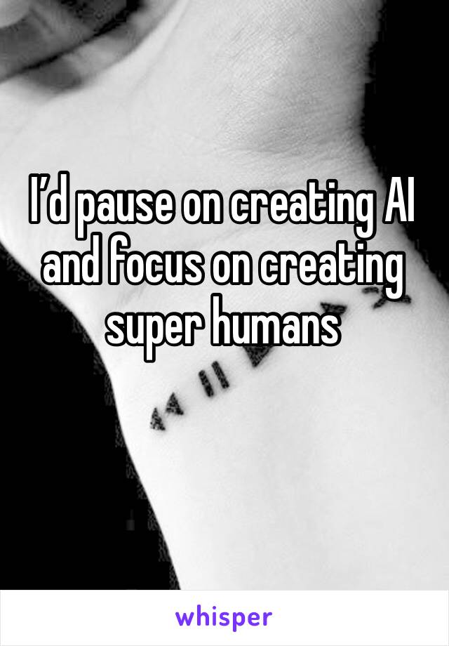 I’d pause on creating AI and focus on creating super humans