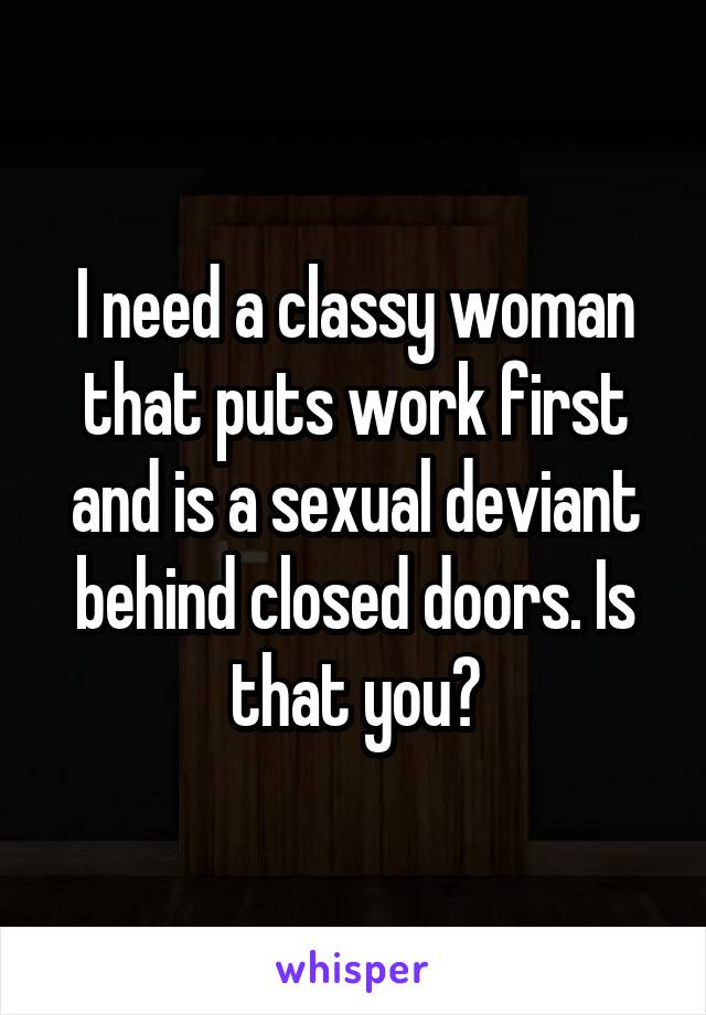I need a classy woman that puts work first and is a sexual deviant behind closed doors. Is that you?