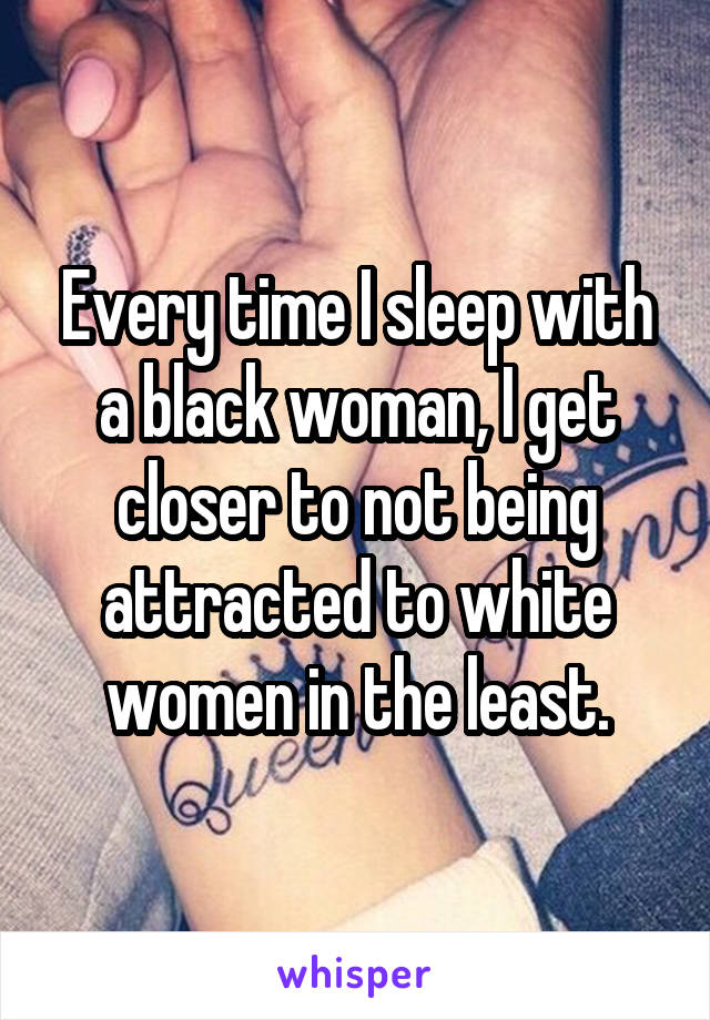 Every time I sleep with a black woman, I get closer to not being attracted to white women in the least.