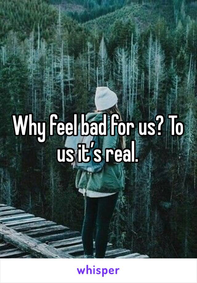 Why feel bad for us? To us it’s real. 