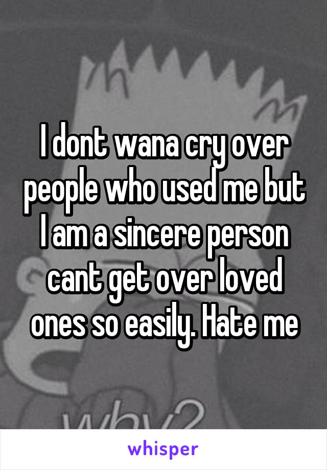 I dont wana cry over people who used me but I am a sincere person cant get over loved ones so easily. Hate me