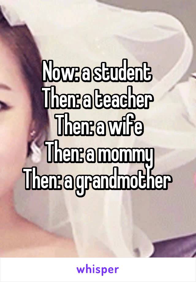 Now: a student 
Then: a teacher 
Then: a wife
Then: a mommy
Then: a grandmother 
