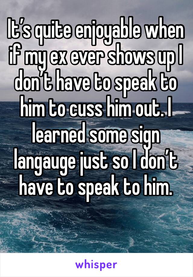 It’s quite enjoyable when if my ex ever shows up I don’t have to speak to him to cuss him out. I learned some sign langauge just so I don’t have to speak to him. 