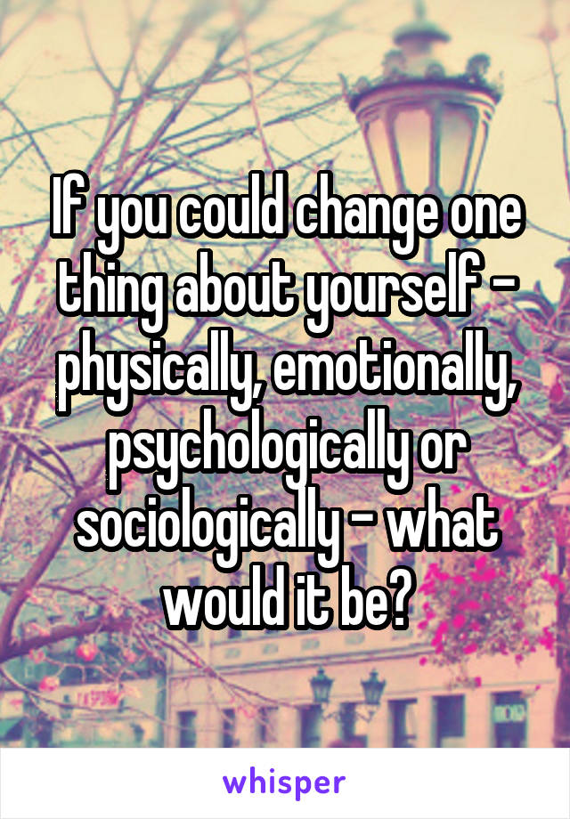 If you could change one thing about yourself - physically, emotionally, psychologically or sociologically - what would it be?
