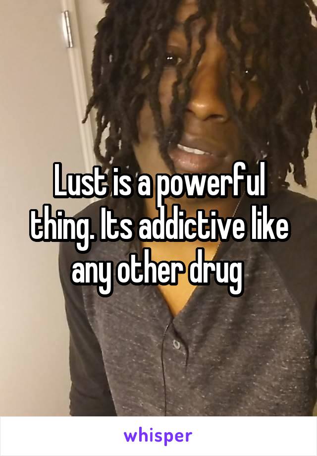Lust is a powerful thing. Its addictive like any other drug 