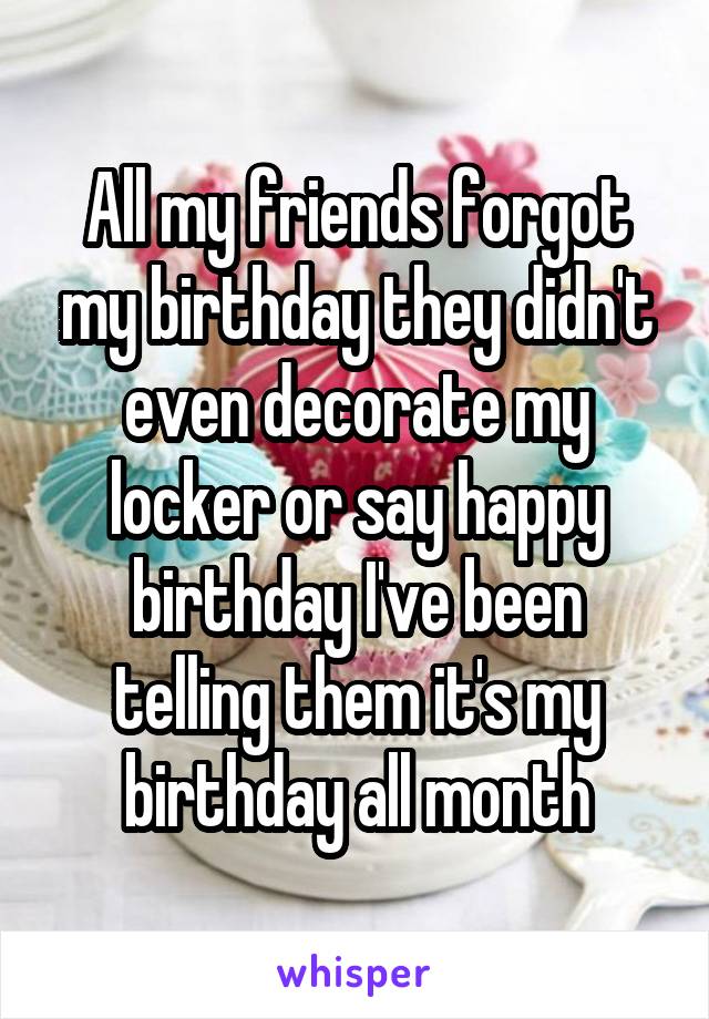 All my friends forgot my birthday they didn't even decorate my locker or say happy birthday I've been telling them it's my birthday all month