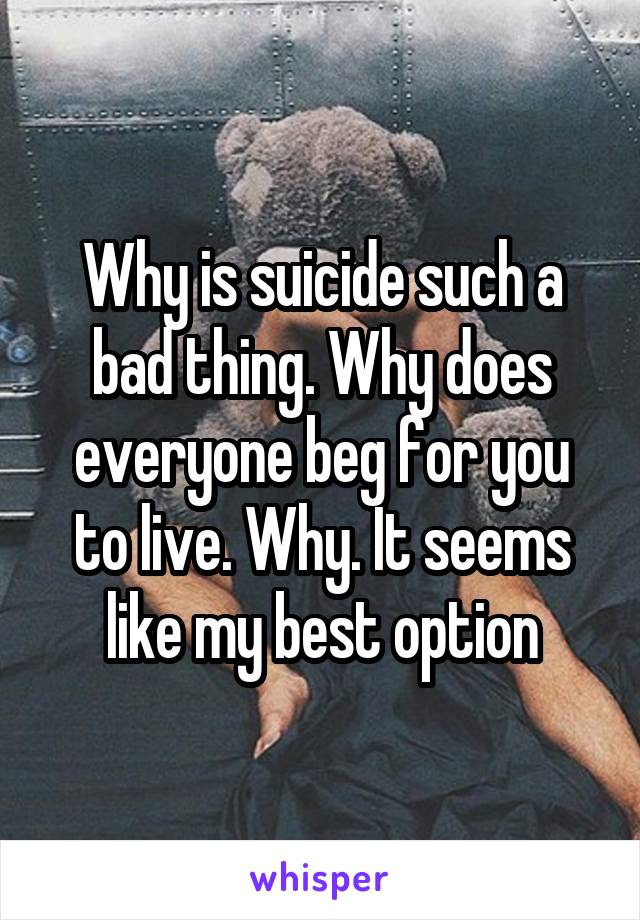 Why is suicide such a bad thing. Why does everyone beg for you to live. Why. It seems like my best option