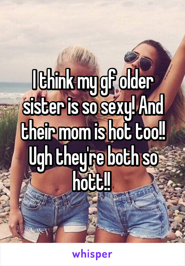 I think my gf older sister is so sexy! And their mom is hot too!! Ugh they're both so hott!! 