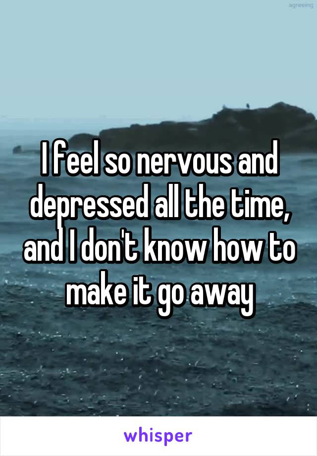 I feel so nervous and depressed all the time, and I don't know how to make it go away