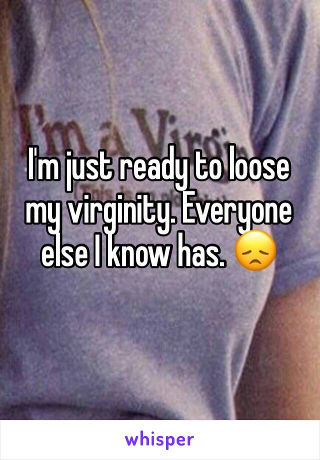 I'm just ready to loose my virginity. Everyone else I know has. 😞