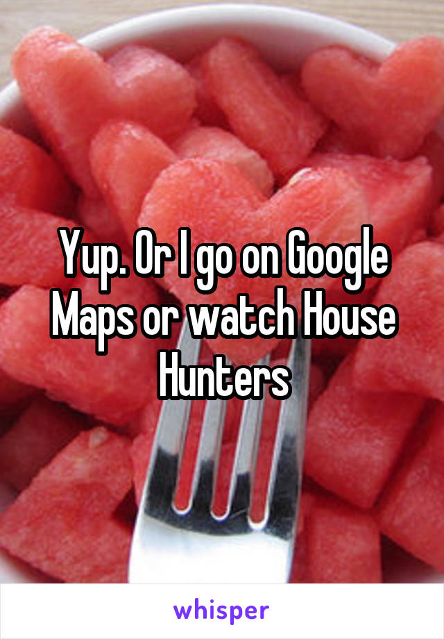 Yup. Or I go on Google Maps or watch House Hunters