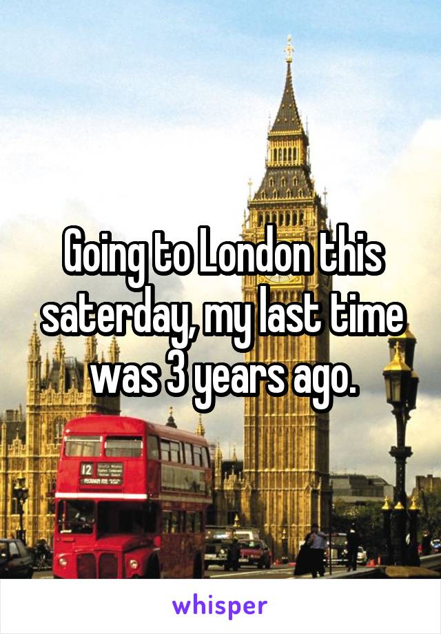 Going to London this saterday, my last time was 3 years ago.