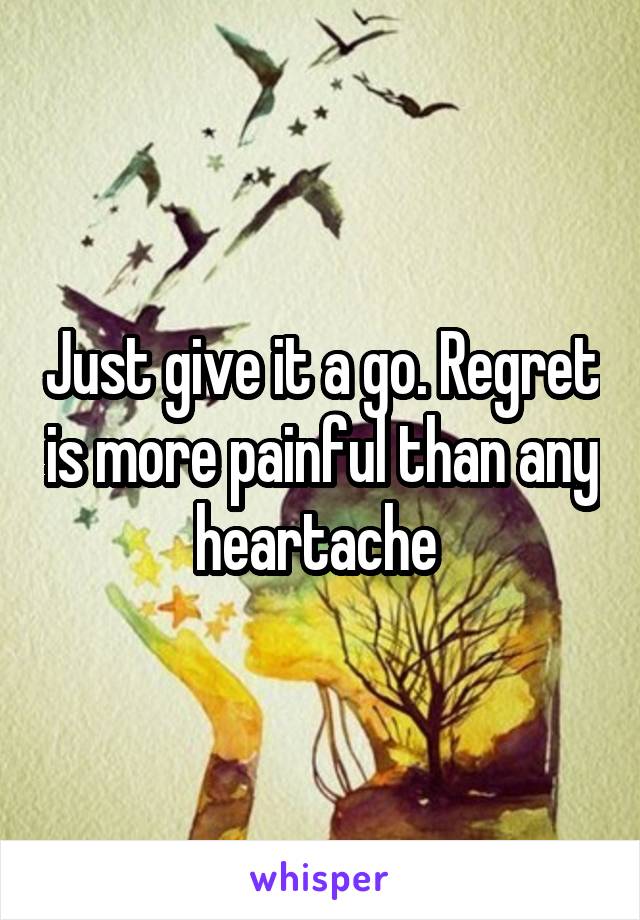Just give it a go. Regret is more painful than any heartache 