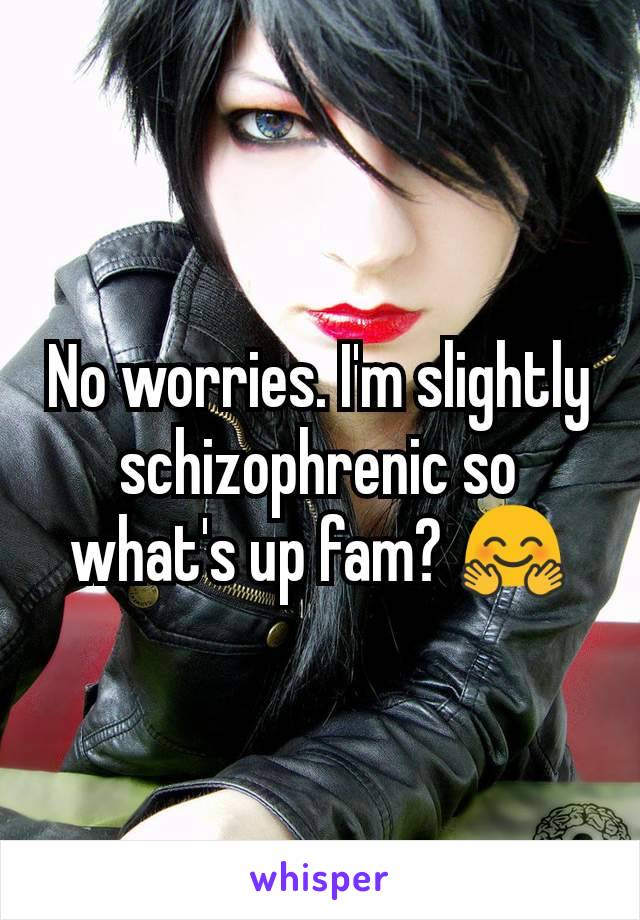 No worries. I'm slightly schizophrenic so what's up fam? 🤗