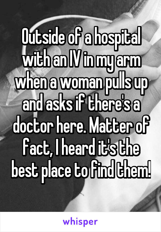 Outside of a hospital with an IV in my arm when a woman pulls up and asks if there's a doctor here. Matter of fact, I heard it's the best place to find them! 