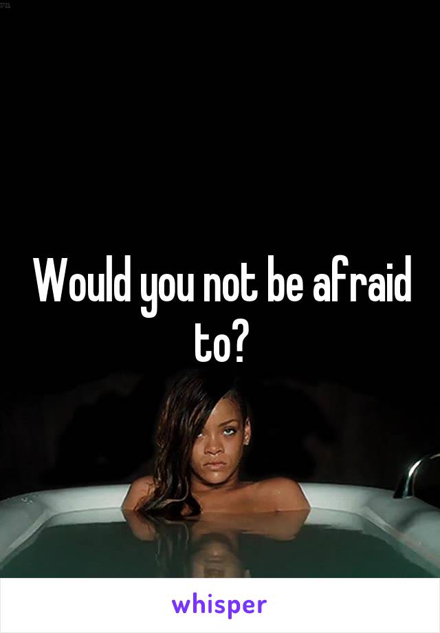 Would you not be afraid to?
