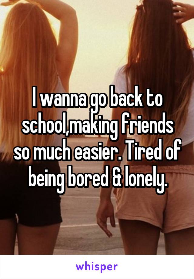 I wanna go back to school,making friends so much easier. Tired of being bored & lonely.