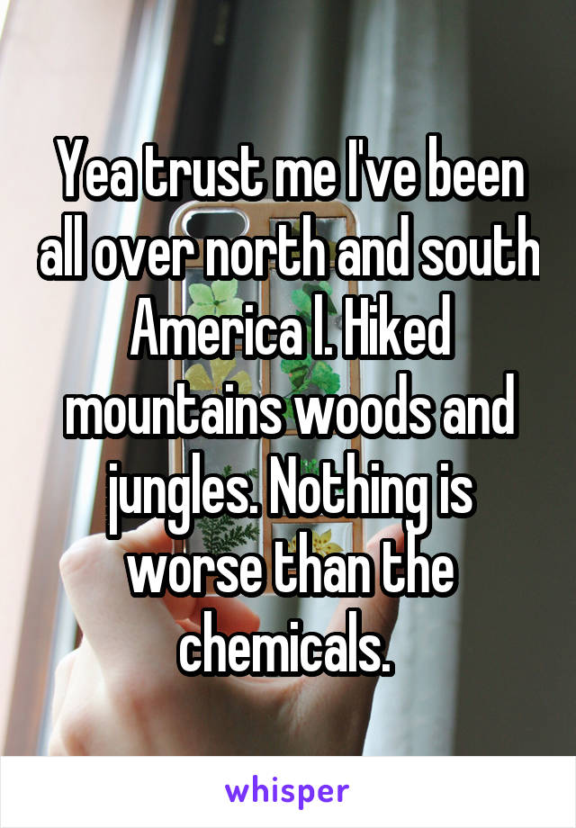 Yea trust me I've been all over north and south America l. Hiked mountains woods and jungles. Nothing is worse than the chemicals. 