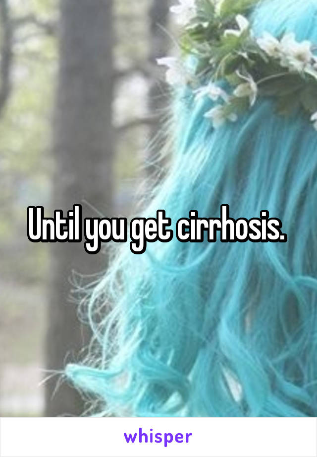 Until you get cirrhosis. 