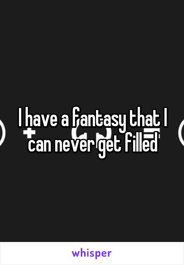 I have a fantasy that I can never get filled