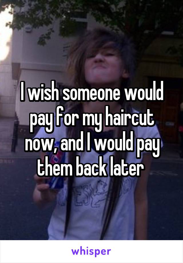 I wish someone would pay for my haircut now, and I would pay them back later 