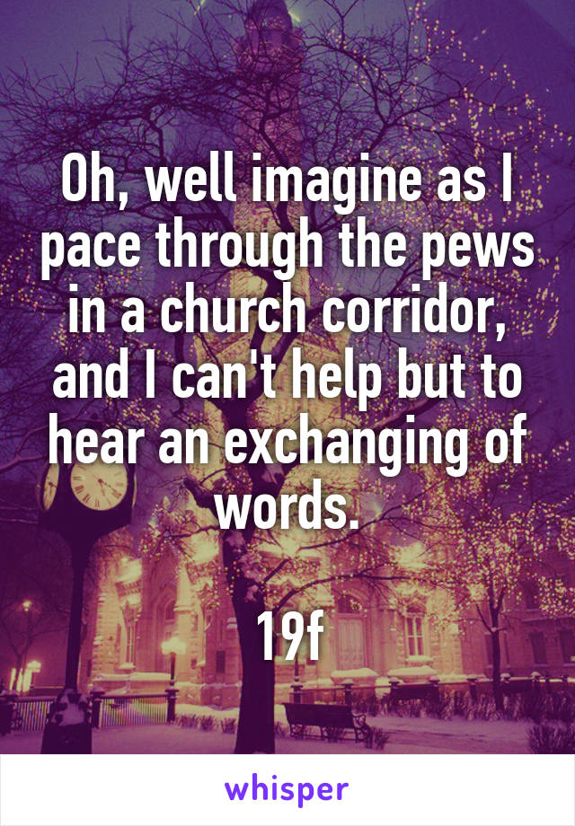 Oh, well imagine as I pace through the pews in a church corridor, and I can't help but to hear an exchanging of words.

19f