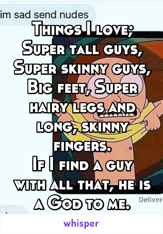 Things I love;
Super tall guys, Super skinny guys, Big feet, Super hairy legs and long, skinny fingers.
If I find a guy with all that, he is a God to me.