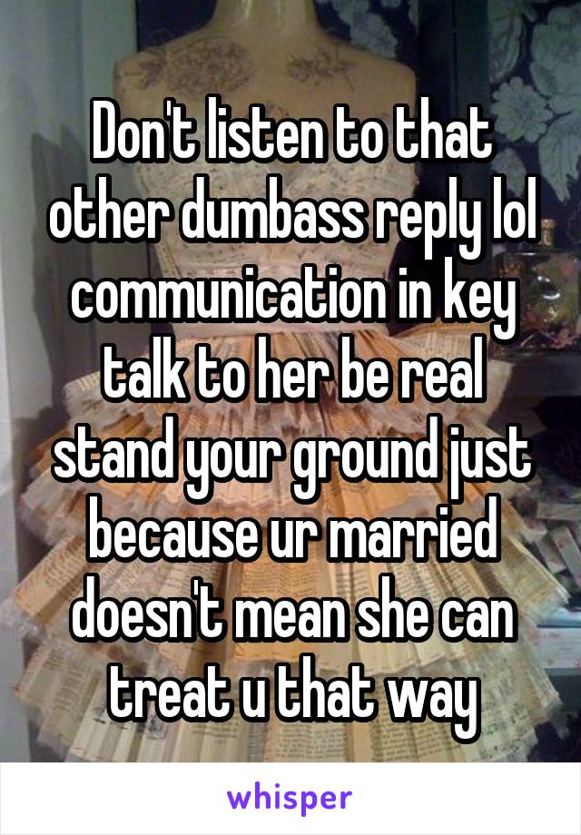 Don't listen to that other dumbass reply lol communication in key talk to her be real stand your ground just because ur married doesn't mean she can treat u that way