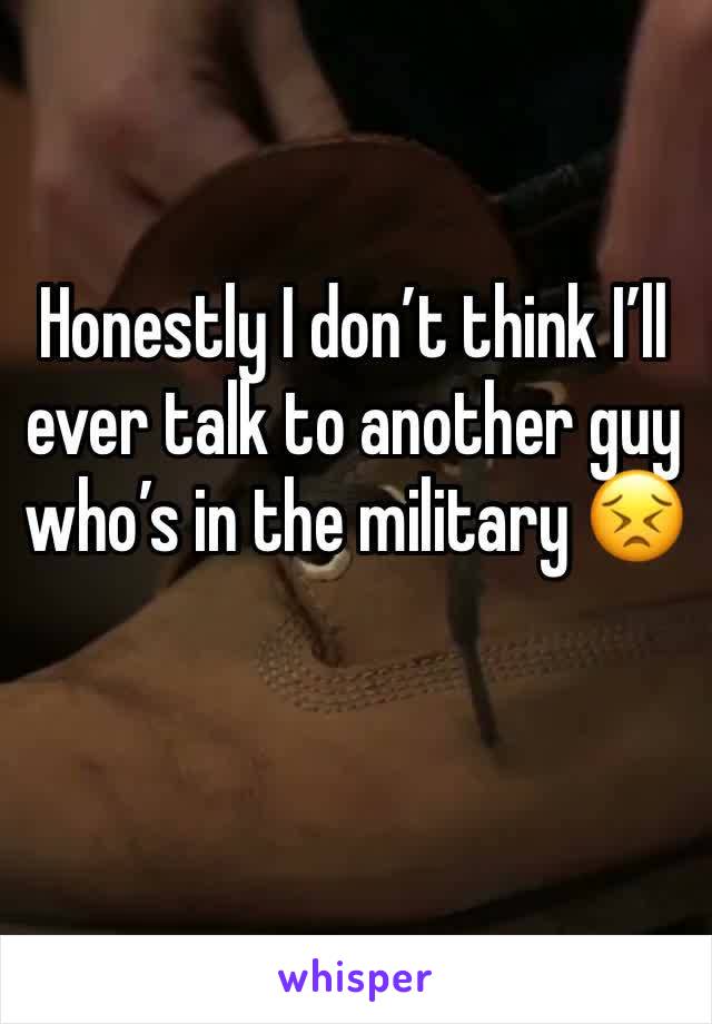 Honestly I don’t think I’ll ever talk to another guy who’s in the military 😣