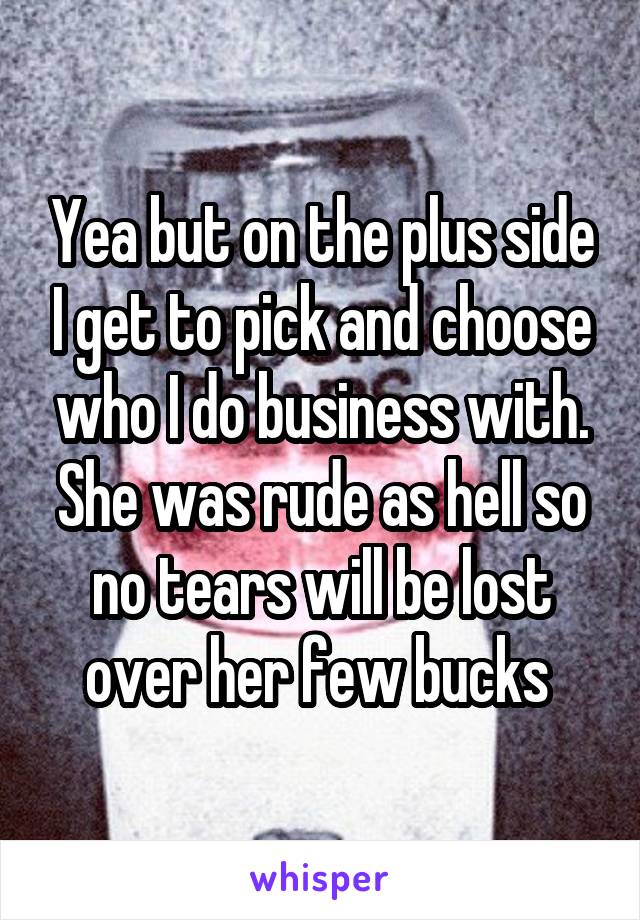 Yea but on the plus side I get to pick and choose who I do business with. She was rude as hell so no tears will be lost over her few bucks 