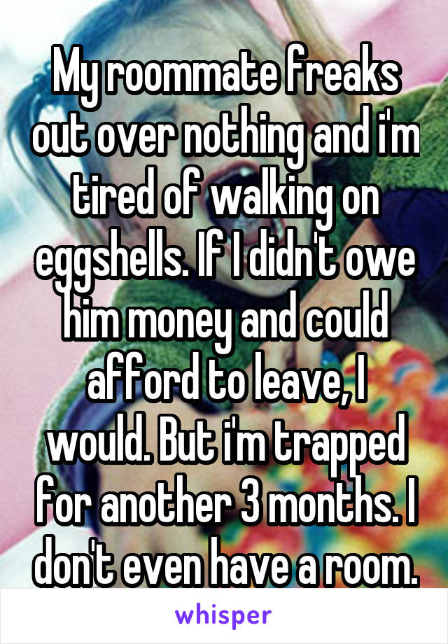 My roommate freaks out over nothing and i'm tired of walking on eggshells. If I didn't owe him money and could afford to leave, I would. But i'm trapped for another 3 months. I don't even have a room.