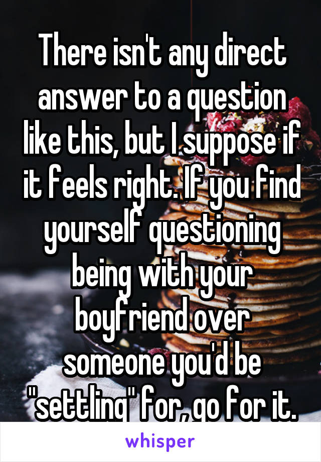 There isn't any direct answer to a question like this, but I suppose if it feels right. If you find yourself questioning being with your boyfriend over someone you'd be "settling" for, go for it.
