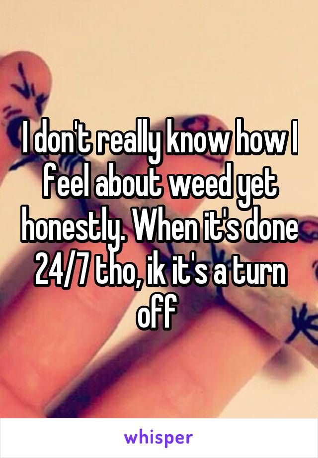 I don't really know how I feel about weed yet honestly. When it's done 24/7 tho, ik it's a turn off 