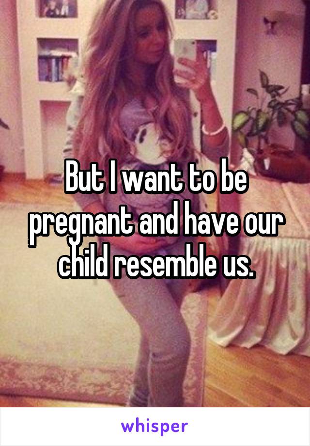 But I want to be pregnant and have our child resemble us.