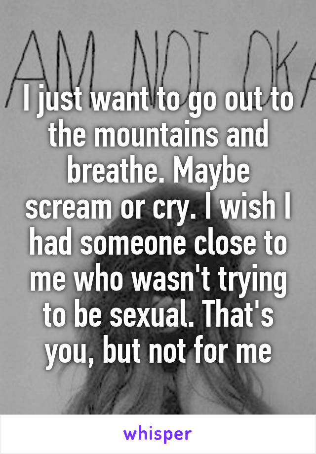 I just want to go out to the mountains and breathe. Maybe scream or cry. I wish I had someone close to me who wasn't trying to be sexual. That's you, but not for me