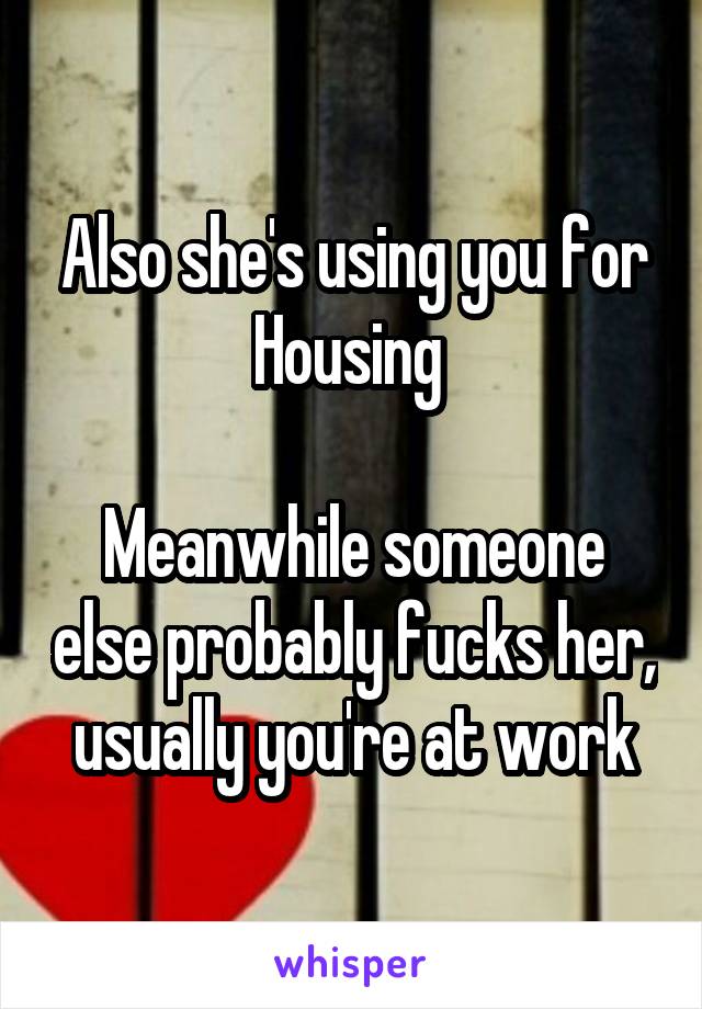 Also she's using you for Housing 

Meanwhile someone else probably fucks her, usually you're at work