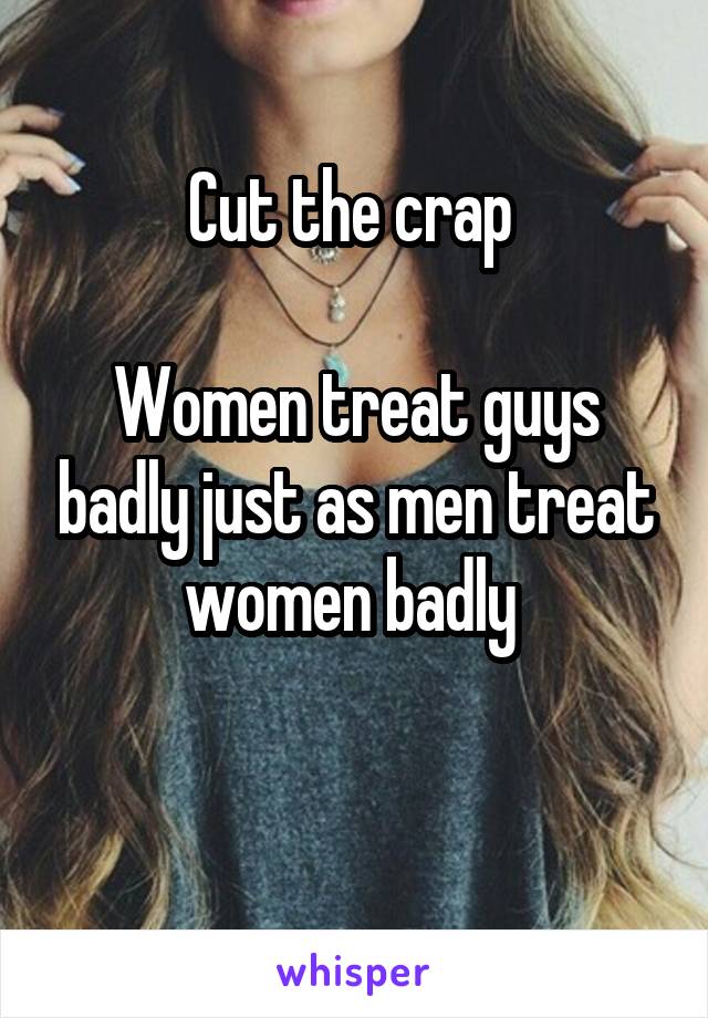 Cut the crap 

Women treat guys badly just as men treat women badly 

