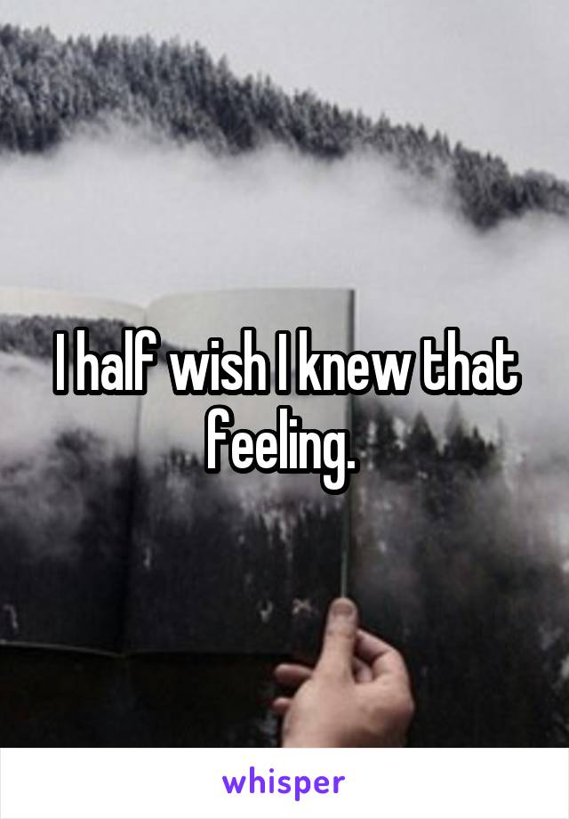 I half wish I knew that feeling. 