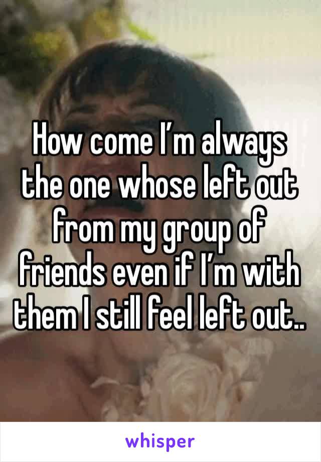 How come I’m always the one whose left out from my group of friends even if I’m with them I still feel left out.. 
