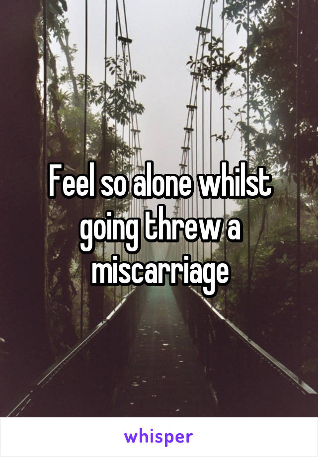 Feel so alone whilst going threw a miscarriage