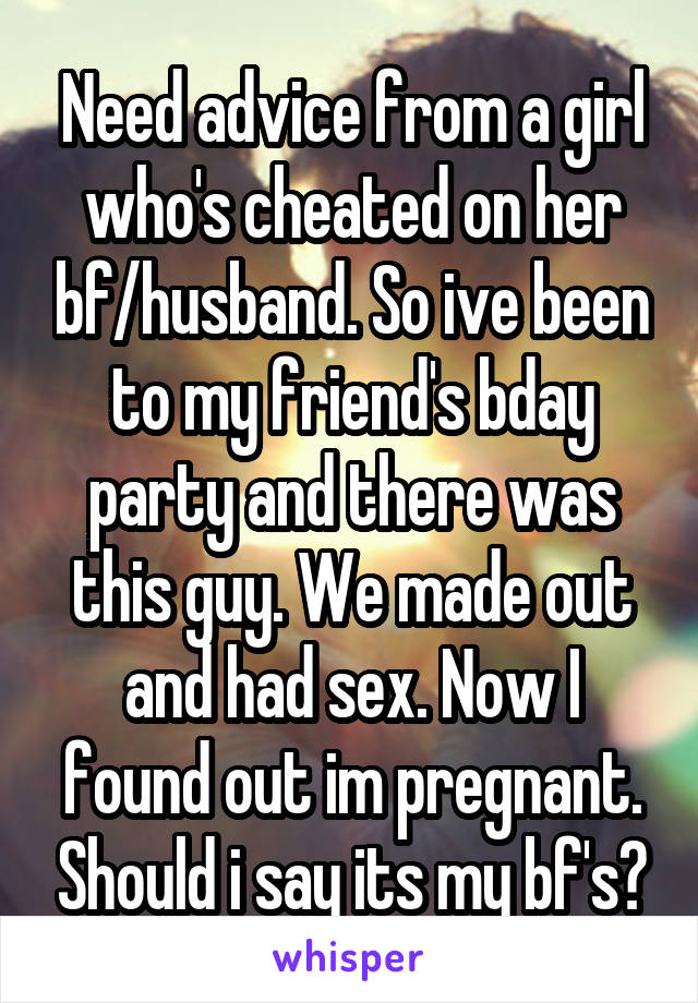 Need advice from a girl who's cheated on her bf/husband. So ive been to my friend's bday party and there was this guy. We made out and had sex. Now I found out im pregnant. Should i say its my bf's?