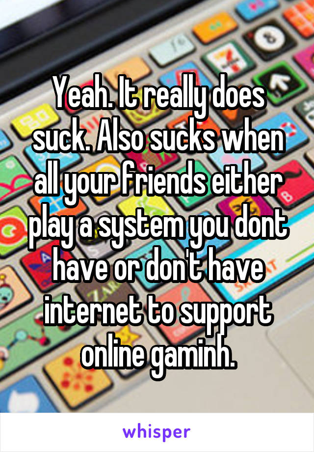 Yeah. It really does suck. Also sucks when all your friends either play a system you dont have or don't have internet to support online gaminh.