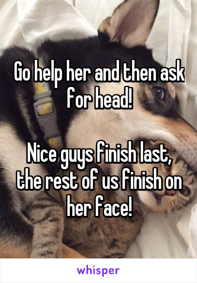 Go help her and then ask for head!

Nice guys finish last, the rest of us finish on her face!