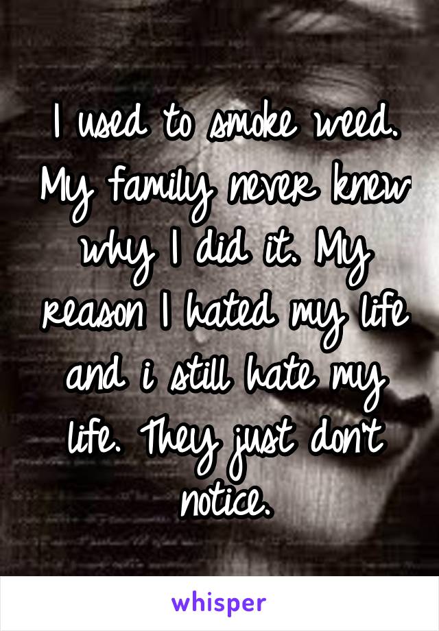 I used to smoke weed. My family never knew why I did it. My reason I hated my life and i still hate my life. They just don't notice.