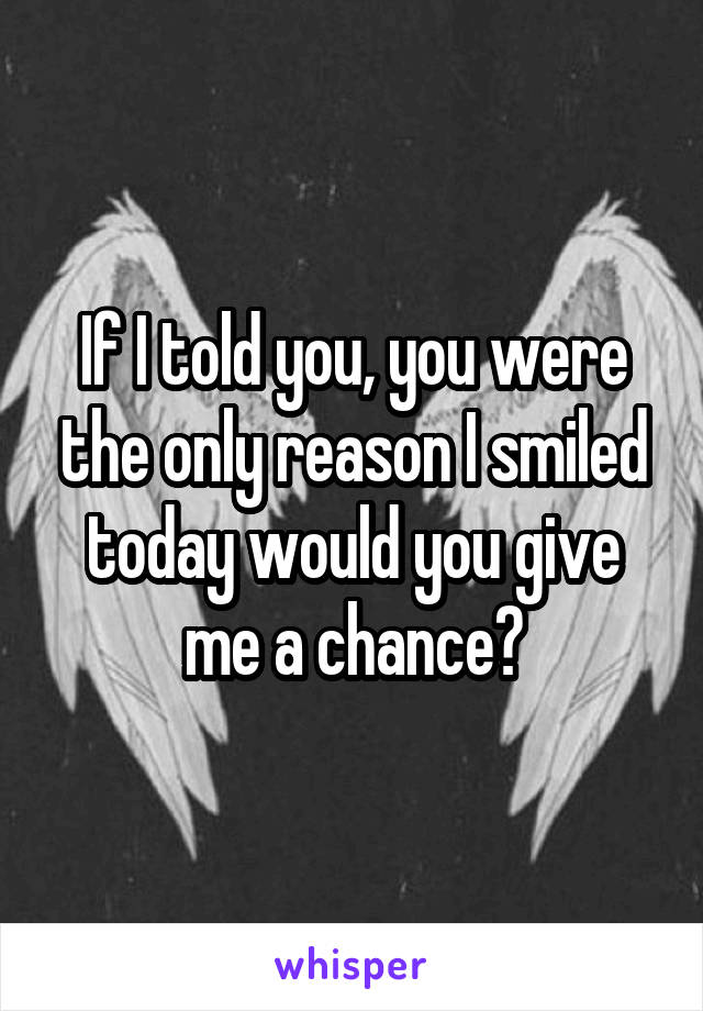 If I told you, you were the only reason I smiled today would you give me a chance?