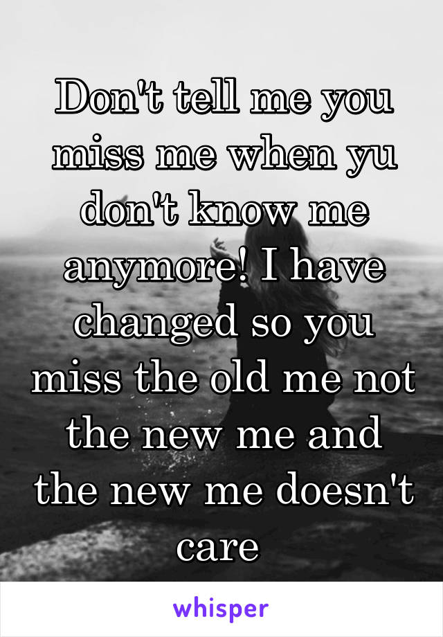 Don't tell me you miss me when yu don't know me anymore! I have changed so you miss the old me not the new me and the new me doesn't care 