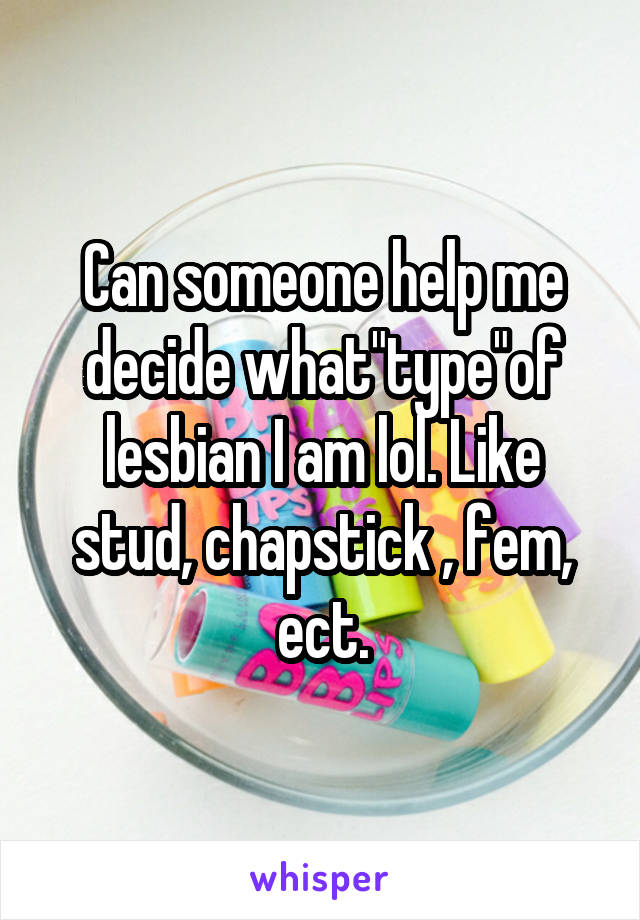 Can someone help me decide what"type"of lesbian I am lol. Like stud, chapstick , fem, ect.